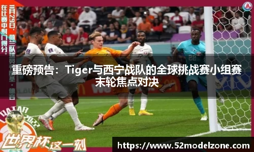 重磅预告：Tiger与西宁战队的全球挑战赛小组赛末轮焦点对决